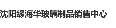 男操白虎沈阳缘海华玻璃制品销售中心